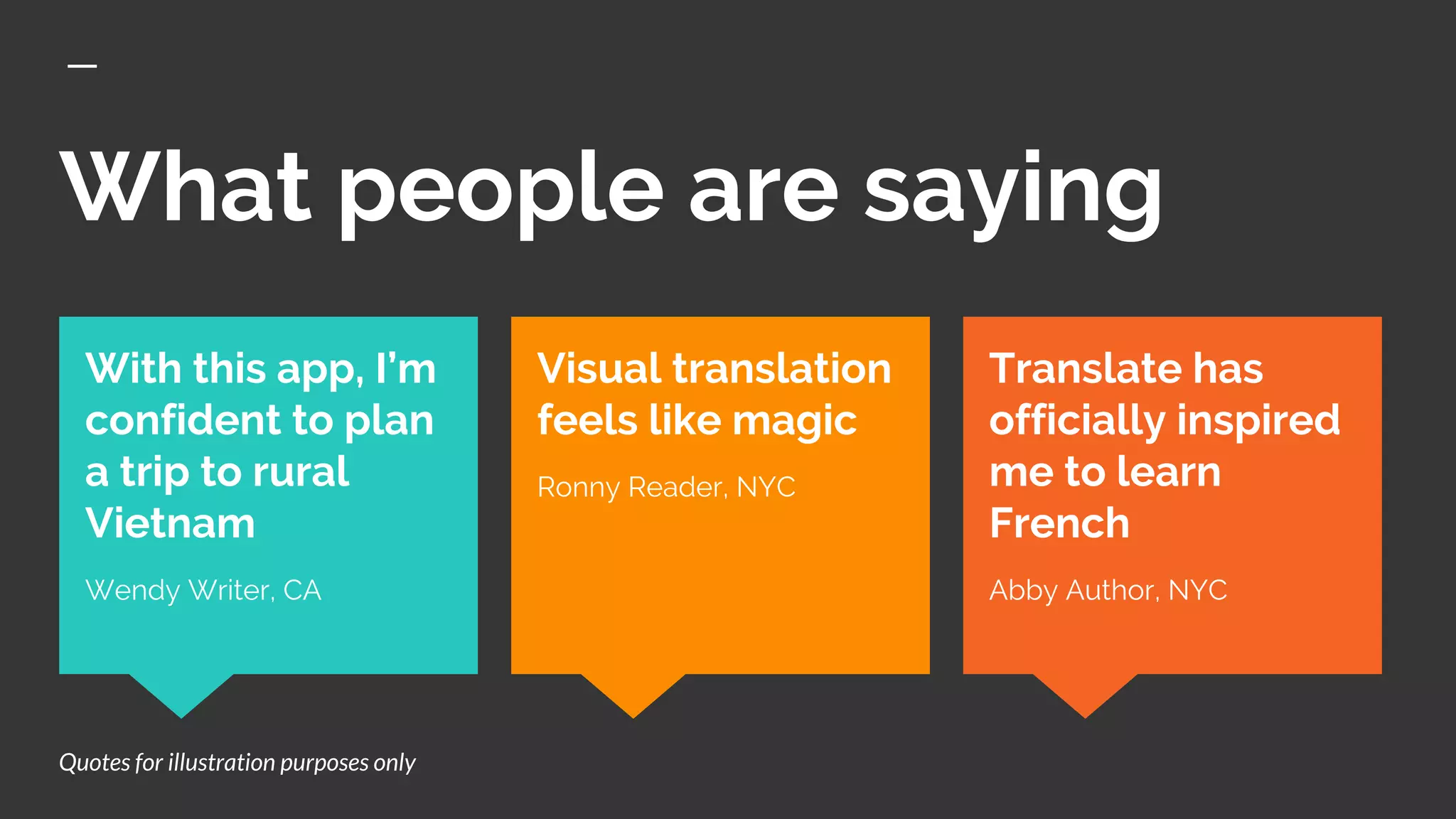 What people are saying
Translate has
officially inspired
me to learn
French
Abby Author, NYC
With this app, I’m
confident to plan
a trip to rural
Vietnam
Wendy Writer, CA
Visual translation
feels like magic
Ronny Reader, NYC
Quotes for illustration purposes only
 