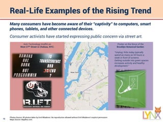 12
Real-Life Examples of the Rising Trend
Many consumers have become aware of their “captivity” to computers, smart
phones, tablets, and other connected devices.
Consumer activists have started expressing public concern via street art.
Poster on the fence of the
Brooklyn Botanical Garden:
“Unplug: Kids today typically
spend as many as 53 hours a
week in front of screens.
Getting outside into green spaces
increases activity and healthy
development.”
Anti-Technology Graffiti on
West 27th Street in Chelsea, NYC:
Photos Source: All photos taken by Emil Mladenov. No reproduction allowed without Emil Mladenov’s explicit permission.
Maps Source: MapBox.com.
 