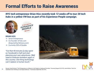 13
Formal Efforts to Raise Awareness
Sources: Sarah Schmid, “Tech Entrepreneur on a Mission to Get People to Unplug and Socialize,” Xconomy (August 28, 2014); Jamie McGee, “How One
Vanderbilt Grad Is Working to End Digital Addiction,” Tennessean (September 28, 2014).
NYC tech entrepreneur Brian Hiss recently took 12 weeks off to tour 20 tech
hubs in a yellow VW bus as part of his Experience People campaign.
BRIAN HISS
→ Serial Entrepreneur
→ Co-Founder of Eats.com
(Acquired by Delivery.com)
→ Currently CEO of Dooble
“Cut that 40 minutes [a day spent
on Facebook] in half and start
planning your own adventures. [We]
need to embrace boredom again in
this country. One thing technology
can’t replace is human touch.”
 