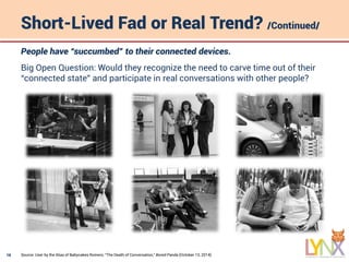 16
Short-Lived Fad or Real Trend? /Continued/
Source: User by the Alias of Babycakes Romero, “The Death of Conversation,” Bored Panda (October 13, 2014).
People have “succumbed” to their connected devices.
Big Open Question: Would they recognize the need to carve time out of their
“connected state” and participate in real conversations with other people?
 