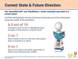 17
Current State & Future Direction
Source: “The U.S. Mobile App Report,” ComScore (August 2014); Kathrin Zickuhr, “In a Digital Age, Parents Value Printed Books for Their Kids,” Pew Research
Center (May 28, 2013).
The “Quantified Self” and “Mindfulness” trends contradict each other to a
certain extent.
It will be interesting to see how these two trends pan out in the mainstream
consumer world. In the meantime…
6.5 out of 10
Smartphone users in the U.S. do not download
any apps on their phones in a typical month.
3-to-1
Ratio of adults in the U.S. who have read a paper
book as opposed to an ebook.
9-to-1
Ratio of U.S. parents who prefer paper books to
ebooks when reading to their children.
 
