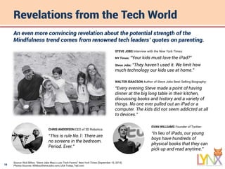 18
Revelations from the Tech World
Source: Nick Bilton, “Steve Jobs Was a Low-Tech Parent,” New York Times (September 10, 2014).
Photos Sources: AllAboutSteveJobs.com; USA Today; Ted.com.
An even more convincing revelation about the potential strength of the
Mindfulness trend comes from renowned tech leaders’ quotes on parenting.
STEVE JOBS Interview with the New York Times:
NY Times: “Your kids must love the iPad?”
Steve Jobs: “They haven’t used it. We limit how
much technology our kids use at home.”
WALTER ISAACSON Author of Steve Jobs Best-Selling Biography:
“Every evening Steve made a point of having
dinner at the big long table in their kitchen,
discussing books and history and a variety of
things. No one ever pulled out an iPad or a
computer. The kids did not seem addicted at all
to devices.”
CHRIS ANDERSON CEO of 3D Robotics:
“This is rule No.1: There are
no screens in the bedroom.
Period. Ever.”
EVAN WILLIAMS Founder of Twitter:
“In lieu of iPads, our young
boys have hundreds of
physical books that they can
pick up and read anytime.”
 