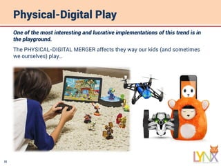 22
Physical-Digital Play
One of the most interesting and lucrative implementations of this trend is in
the playground.
The PHYSICAL-DIGITAL MERGER affects they way our kids (and sometimes
we ourselves) play…
 