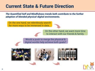 25
Current State & Future Direction
The Quantified Self and Mindfulness trends both contribute to the further
adoption of blended physical-digital environments.
On the one hand, we relentlessly search
for more ways to be immersed in data…
On the other hand, we want more time
to interact with our friends & family.
Would a push to merge the physical &
digital worlds help achieve both goals?
 