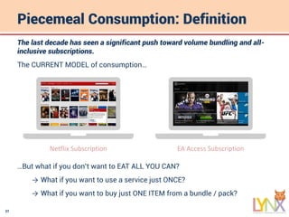 27
Piecemeal Consumption: Definition
The last decade has seen a significant push toward volume bundling and all-
inclusive subscriptions.
The CURRENT MODEL of consumption…
…But what if you don’t want to EAT ALL YOU CAN?
→ What if you want to use a service just ONCE?
→ What if you want to buy just ONE ITEM from a bundle / pack?
Netflix Subscription EA Access Subscription
 