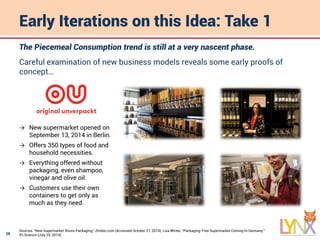 28
Early Iterations on this Idea: Take 1
The Piecemeal Consumption trend is still at a very nascent phase.
Careful examination of new business models reveals some early proofs of
concept…
Sources: “New Supermarket Shuns Packaging,” Zimbio.com (Accessed October 27, 2014); Lisa Winter, “Packaging-Free Supermarket Coming to Germany,”
IFLScience (July 25, 2014).
→ New supermarket opened on
September 13, 2014 in Berlin.
→ Offers 350 types of food and
household necessities.
→ Everything offered without
packaging, even shampoo,
vinegar and olive oil.
→ Customers use their own
containers to get only as
much as they need.
 