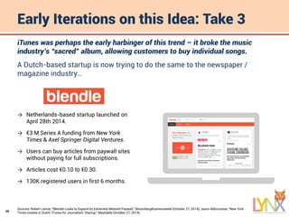 30
Early Iterations on this Idea: Take 3
iTunes was perhaps the early harbinger of this trend – it broke the music
industry’s “sacred” album, allowing customers to buy individual songs.
A Dutch-based startup is now trying to do the same to the newspaper /
magazine industry…
Sources: Robert Levine, “Blendle Looks to Expand Its Extremely Metered Paywall,“ BloombergBusinessweek (October 27, 2014); Jason Abbruzzese, “New York
Times Invests in Dutch 'iTunes for Journalism‘ Startup,” Mashable (October 27, 2014).
→ Netherlands-based startup launched on
April 28th 2014.
→ €3 M Series A funding from New York
Times & Axel Springer Digital Ventures.
→ Users can buy articles from paywall sites
without paying for full subscriptions.
→ Articles cost €0.10 to €0.30.
→ 130K registered users in first 6 months.
 