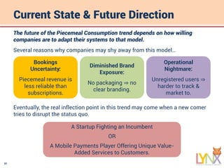 31
Current State & Future Direction
The future of the Piecemeal Consumption trend depends on how willing
companies are to adapt their systems to that model.
Several reasons why companies may shy away from this model…
Bookings
Uncertainty:
Piecemeal revenue is
less reliable than
subscriptions.
Diminished Brand
Exposure:
No packaging ⇒ no
clear branding.
Operational
Nightmare:
Unregistered users ⇒
harder to track &
market to.
Eventually, the real inflection point in this trend may come when a new comer
tries to disrupt the status quo.
A Startup Fighting an Incumbent
OR
A Mobile Payments Player Offering Unique Value-
Added Services to Customers.
 