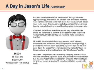 34
A Day in Jason’s Life /Continued/
JASON
28-Years-Old
Brooklyn, NY
Works @ Clean Tech Startup
8:45 AM: Already at the office, Jason scans through his news
aggregation app and selects the 5 Clean Tech articles he wants to
read. 2 of these articles come from a site that has a paywall. Jason
never really reads this site, so he opts to purchase the two articles
directly, instead of getting a monthly subscription to the news site.
10:00 AM: Jason finds one of the articles very interesting. He
invites his coworkers to join him at the spanking new Microsoft
PixelSense touch table so they can read and make annotations
together.
11:30 AM: Jason’s Mindfulness app reminds him it’s time to
disconnect from all devices. He quickly taps on the PayPal app to
pre-order his favorite bento box at the Japanese hole-in-the-wall
place down the street, then sets his proximity status to “Open for
Conversations” and turns his phone into “Mindfulness” profile.
11:45 AM: The girl from the car-sharing company on the 4th floor
runs into him at the Japanese place. Her phone’s beacon alerts her
that Jason is “Open for Conversations.” She asks if he’d like to join
her and her friends at a quick 15-minute meditation session after
lunch.
 