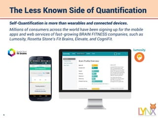 6
The Less Known Side of Quantification
Self-Quantification is more than wearables and connected devices.
Millions of consumers across the world have been signing up for the mobile
apps and web services of fast-growing BRAIN FITNESS companies, such as
Lumosity, Rosetta Stone’s Fit Brains, Elevate, and CogniFit.
Emil Mladenov
Emil
 