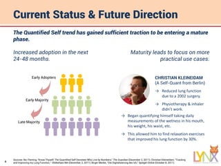 8
Current Status & Future Direction
The Quantified Self trend has gained sufficient traction to be entering a mature
phase.
Increased adoption in the next
24-48 months.
Early Adopters
Late Majority
Early Majority
Maturity leads to focus on more
practical use cases.
CHRISTIAN KLEINEIDAM
(A Self-Quant from Berlin)
→ Reduced lung function
due to a 2002 surgery.
→ Physiotherapy & inhaler
didn’t work.
→ Began quantifying himself taking daily
measurements of the wetness in his mouth,
his weight, his waist, etc.
→ This allowed him to find relaxation exercises
that improved his lung function by 30%.
Sources: Nic Fleming, “Know Thyself: The Quantified Self Devotees Who Live by Numbers,” The Guardian (December 2, 2011); Christian Kleineidam, “Tracking
and Improving my Lung Function, “ Slideshare.Net (December 2, 2011); Birger Menke, “Die Digitalisierung des Ich,” Spiegel Online (October 8, 2011).
 