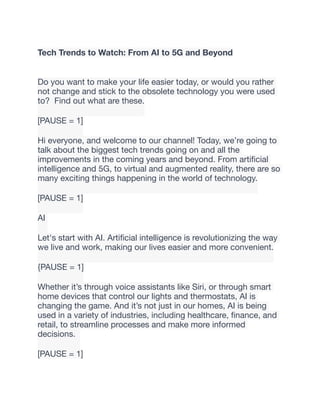 Tech Trends to Watch: From AI to 5G and Beyond
Do you want to make your life easier today, or would you rather
not change and stick to the obsolete technology you were used
to? Find out what are these.
[PAUSE = 1]
Hi everyone, and welcome to our channel! Today, we’re going to
talk about the biggest tech trends going on and all the
improvements in the coming years and beyond. From arti
fi
cial
intelligence and 5G, to virtual and augmented reality, there are so
many exciting things happening in the world of technology.
[PAUSE = 1]
AI
Let's start with AI. Arti
fi
cial intelligence is revolutionizing the way
we live and work, making our lives easier and more convenient.
{PAUSE = 1]
Whether it’s through voice assistants like Siri, or through smart
home devices that control our lights and thermostats, AI is
changing the game. And it’s not just in our homes, AI is being
used in a variety of industries, including healthcare,
fi
nance, and
retail, to streamline processes and make more informed
decisions.
[PAUSE = 1]
 