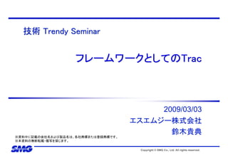 技術 Trendy Seminar


                   フレームワークとしてのTrac



                                         2009/03/03
                                    エスエムジー株式会社
                                           鈴木貴典
※資料中に記載の会社名および製品名は、各社商標または登録商標です。
※本資料の無断転載・複写を禁じます。

                                      Copyright © SMG Co., Ltd. All rights reserved.
 