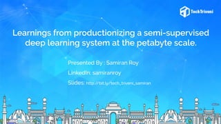 Learnings from productionizing a semi-supervised
deep learning system at the petabyte scale.
Presented By : Samiran Roy
LinkedIn: samiranroy
Slides: http://bit.ly/tech_triveni_samiran
 