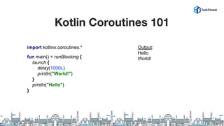 Kotlin Coroutines 101
import kotlinx.coroutines.*
fun main() = runBlocking {
launch {
delay(1000L)
println("World!")
}
println("Hello")
}
Output:
Hello
World!
 