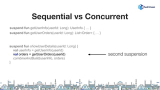 Sequential vs Concurrent
suspend fun getUserInfo(userId: Long): UserInfo { … }
suspend fun getUserOrders(userId: Long): List<Order> { … }
suspend fun showUserDetails(userId: Long) {
val userInfo = getUserInfo(userId)
val orders = getUserOrders(userId)
combineAndBuild(userInfo, orders)
}
second suspension
 
