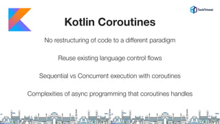 Kotlin Coroutines
No restructuring of code to a diﬀerent paradigm
Reuse existing language control ﬂows
Sequential vs Concurrent execution with coroutines
Complexities of async programming that coroutines handles
 