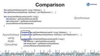 Comparison
suspend fun showUserRestaurants(userId: Long) {
val address = getUserAddress(userId)
val restaurants = getRestaurants(address)
processRestaurants(restaurants)
}
suspend fun getUserAddress(userId: Long): Address { … }
suspend fun getRestaurants(address: Address): List<Restaurant> { … }
fun showUserRestaurants(userId: Long) {
val address = getUserAddress(userId)
val restaurants = getRestaurants(address)
processRestaurants(restaurants)
}
fun getUserAddress(userId: Long): Address { … }
fun getRestaurants(address: Address): List<Restaurant> { … }
Synchronous
Asynchronous
using
Kotlin
Coroutines
 