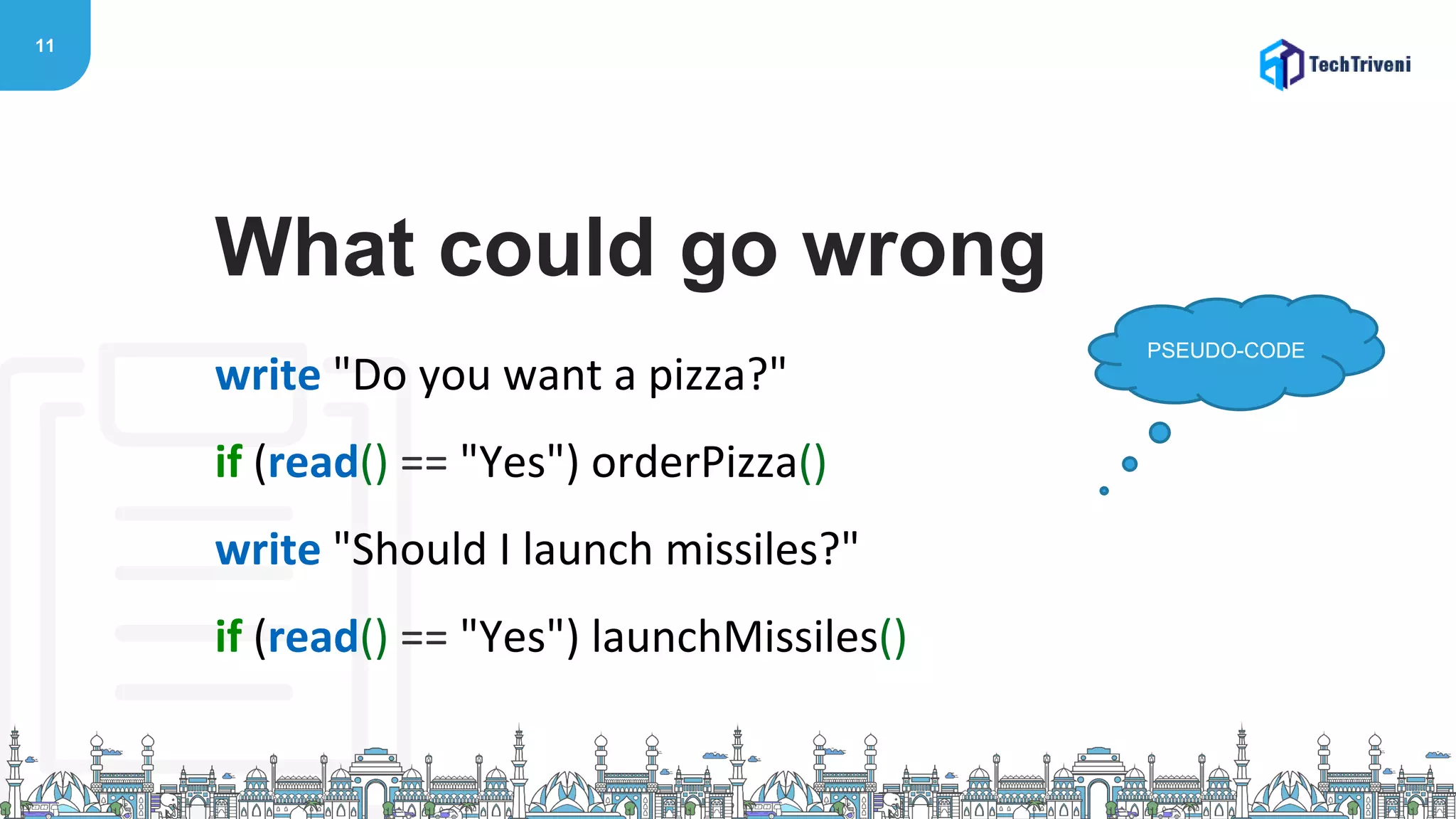11
write "Do you want a pizza?"
if (read() == "Yes") orderPizza()
write "Should I launch missiles?"
if (read() == "Yes") launchMissiles()
What could go wrong
PSEUDO-CODE
 