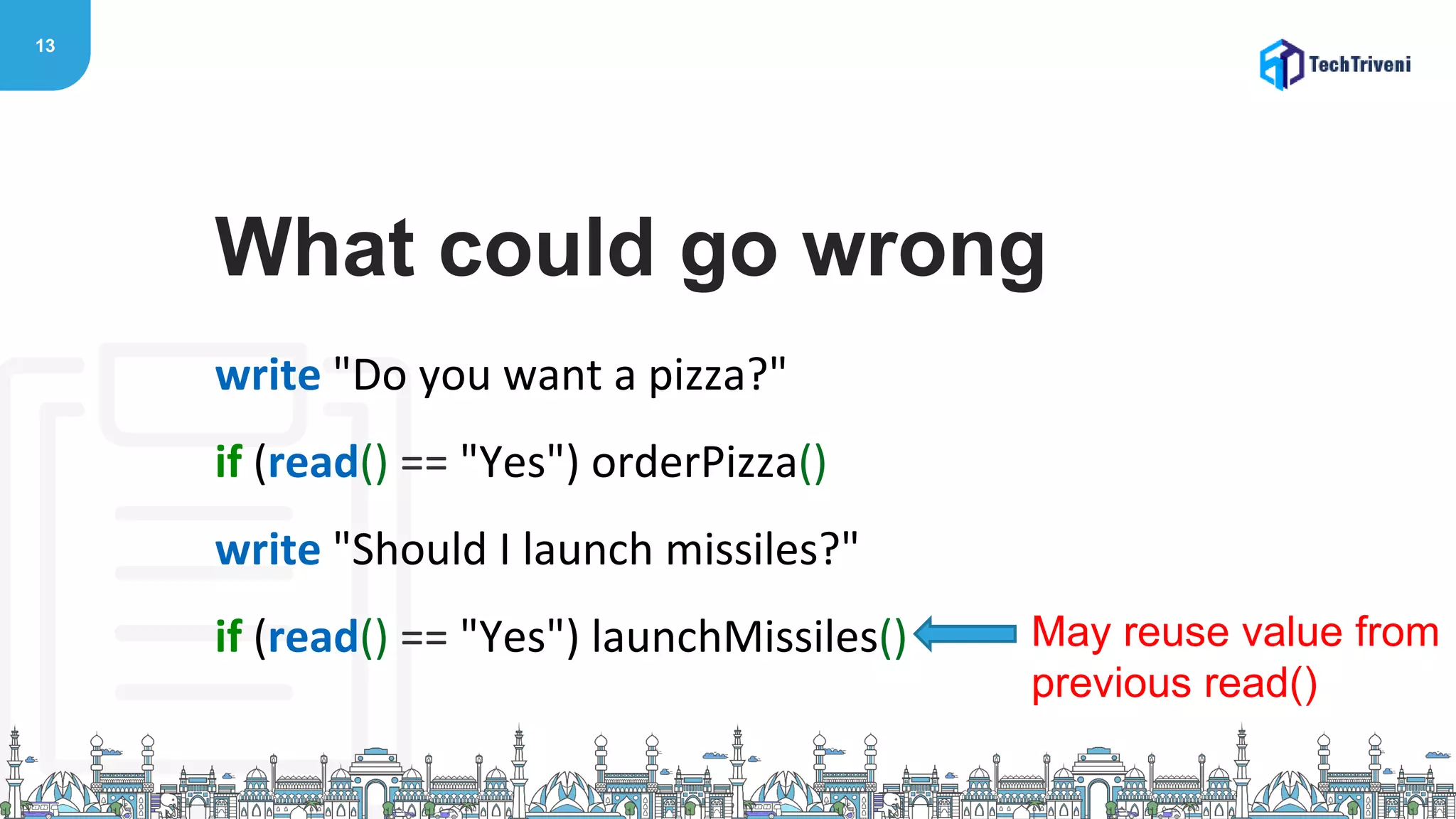 13
write "Do you want a pizza?"
if (read() == "Yes") orderPizza()
write "Should I launch missiles?"
if (read() == "Yes") launchMissiles()
What could go wrong
May reuse value from
previous read()
 