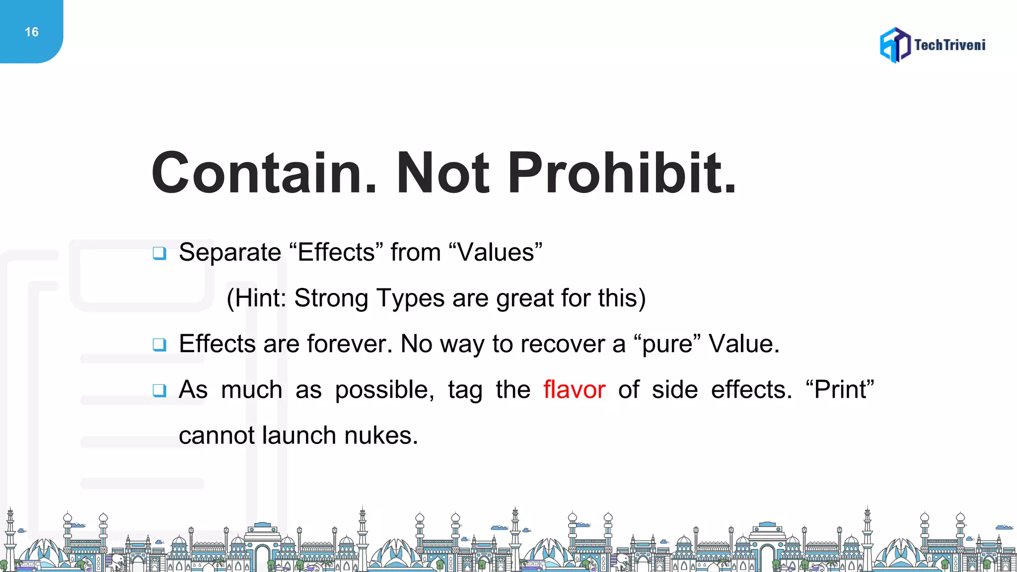 16
❑ Separate “Effects” from “Values”
(Hint: Strong Types are great for this)
❑ Effects are forever. No way to recover a “pure” Value.
❑ As much as possible, tag the flavor of side effects. “Print”
cannot launch nukes.
Contain. Not Prohibit.
 