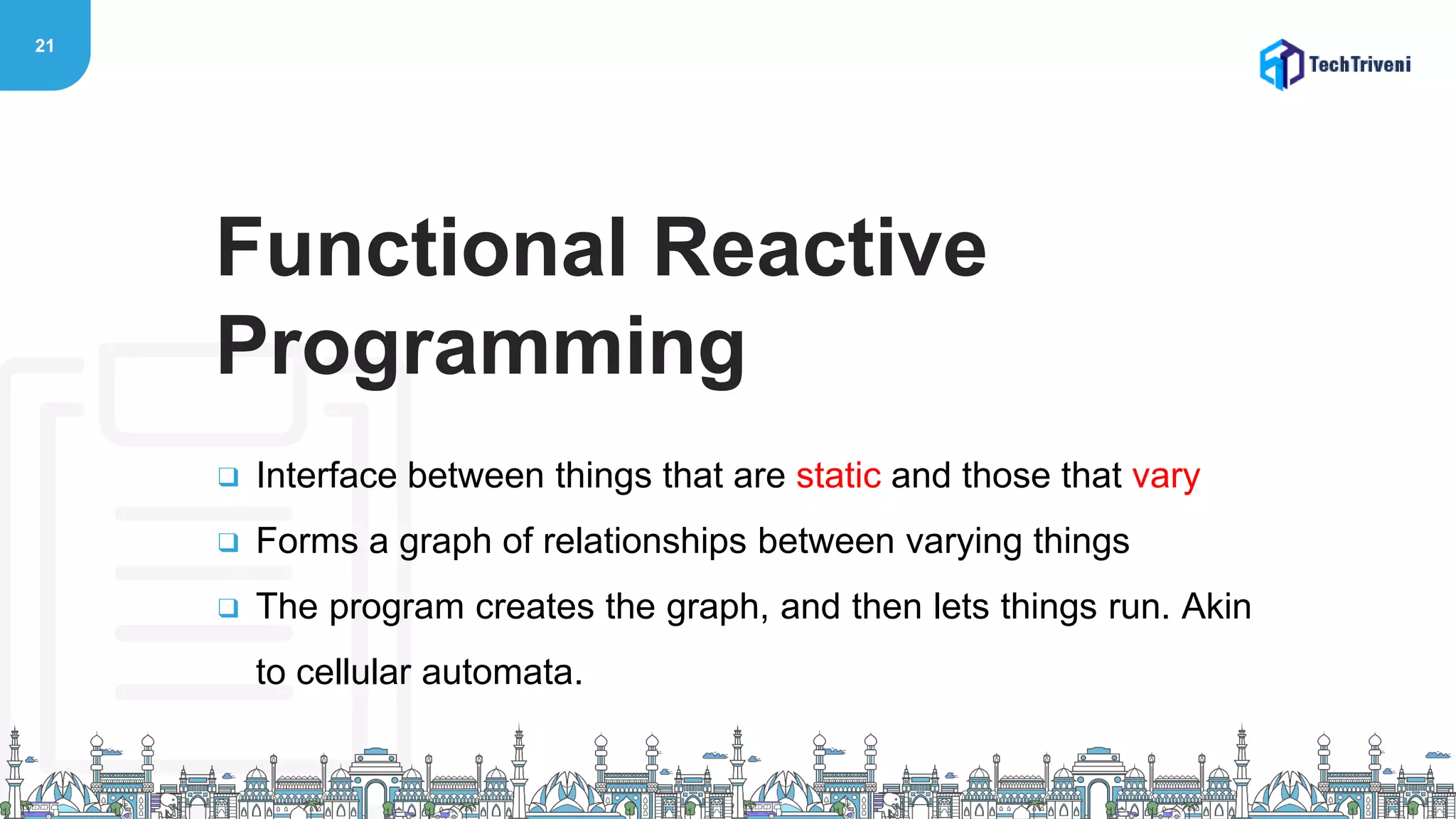 21
❑ Interface between things that are static and those that vary
❑ Forms a graph of relationships between varying things
❑ The program creates the graph, and then lets things run. Akin
to cellular automata.
Functional Reactive
Programming
 