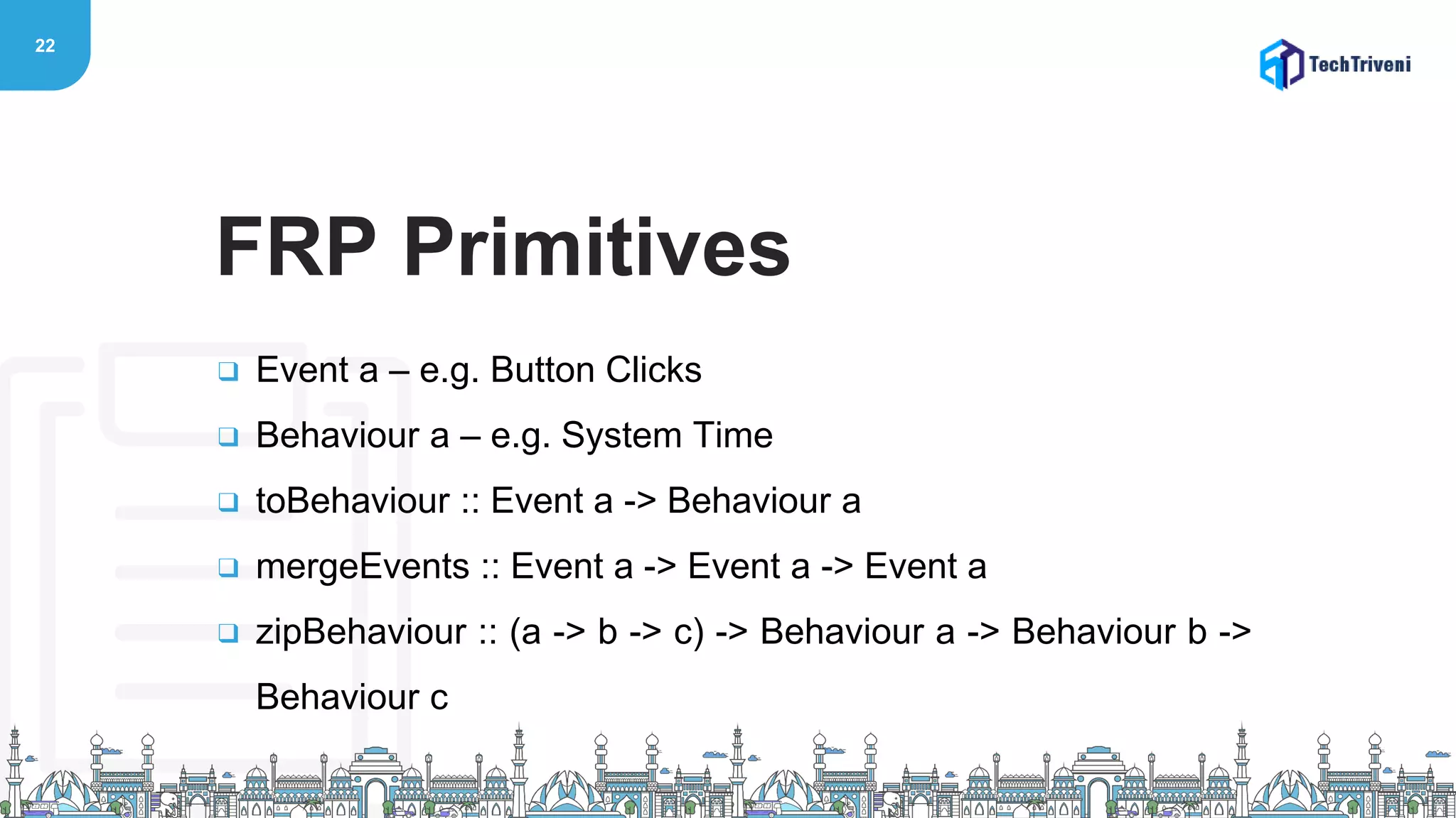 22
❑ Event a – e.g. Button Clicks
❑ Behaviour a – e.g. System Time
❑ toBehaviour :: Event a -> Behaviour a
❑ mergeEvents :: Event a -> Event a -> Event a
❑ zipBehaviour :: (a -> b -> c) -> Behaviour a -> Behaviour b ->
Behaviour c
FRP Primitives
 