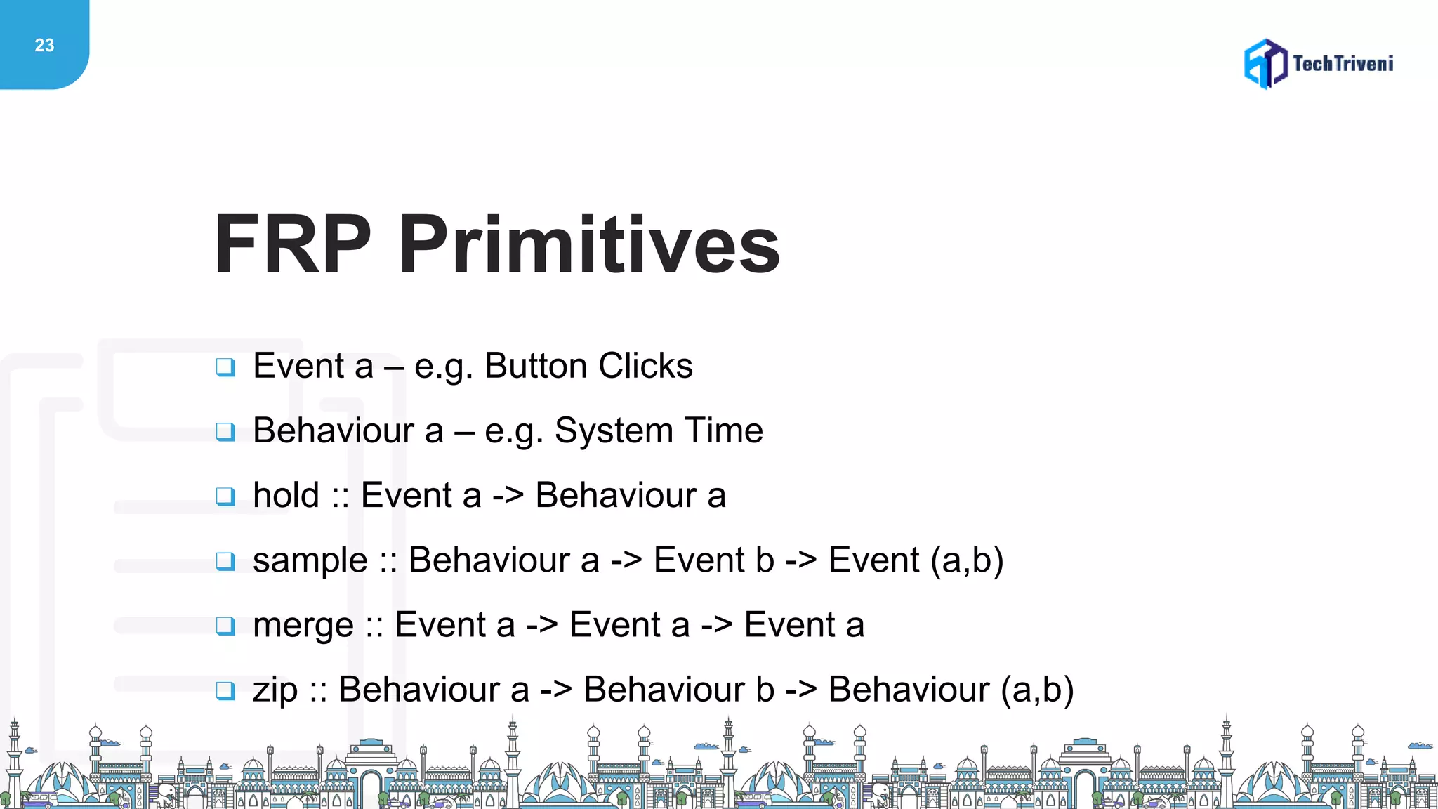 23
❑ Event a – e.g. Button Clicks
❑ Behaviour a – e.g. System Time
❑ hold :: Event a -> Behaviour a
❑ sample :: Behaviour a -> Event b -> Event (a,b)
❑ merge :: Event a -> Event a -> Event a
❑ zip :: Behaviour a -> Behaviour b -> Behaviour (a,b)
FRP Primitives
 