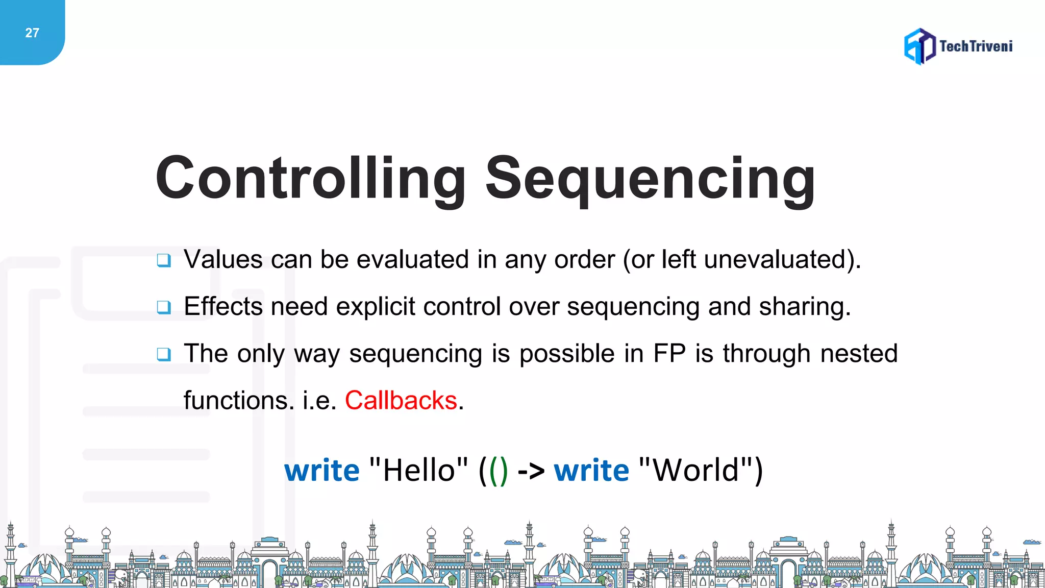 27
❑ Values can be evaluated in any order (or left unevaluated).
❑ Effects need explicit control over sequencing and sharing.
❑ The only way sequencing is possible in FP is through nested
functions. i.e. Callbacks.
Controlling Sequencing
write "Hello" (() -> write "World")
 