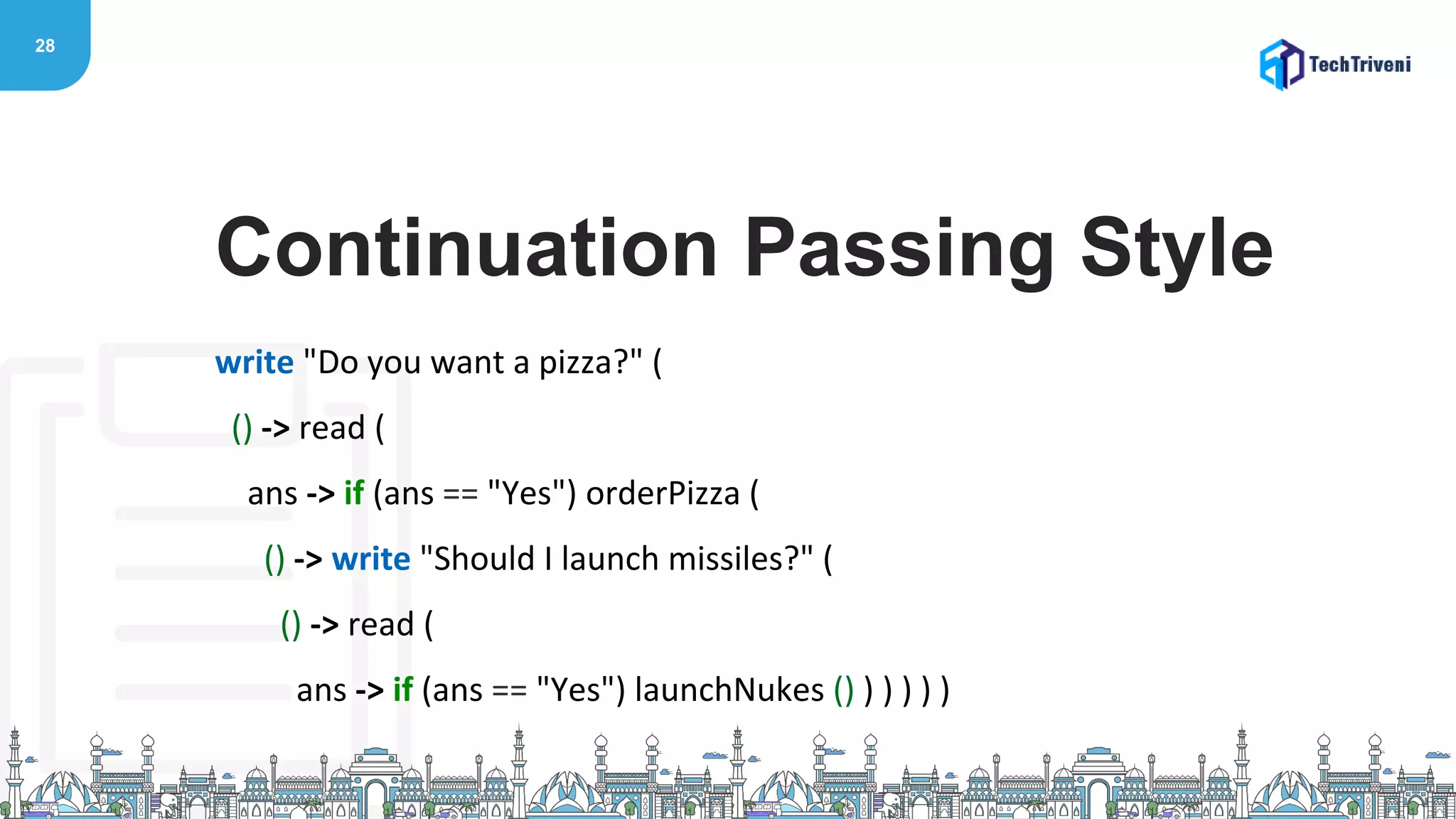 28
write "Do you want a pizza?" (
() -> read (
ans -> if (ans == "Yes") orderPizza (
() -> write "Should I launch missiles?" (
() -> read (
ans -> if (ans == "Yes") launchNukes () ) ) ) ) )
Continuation Passing Style
 