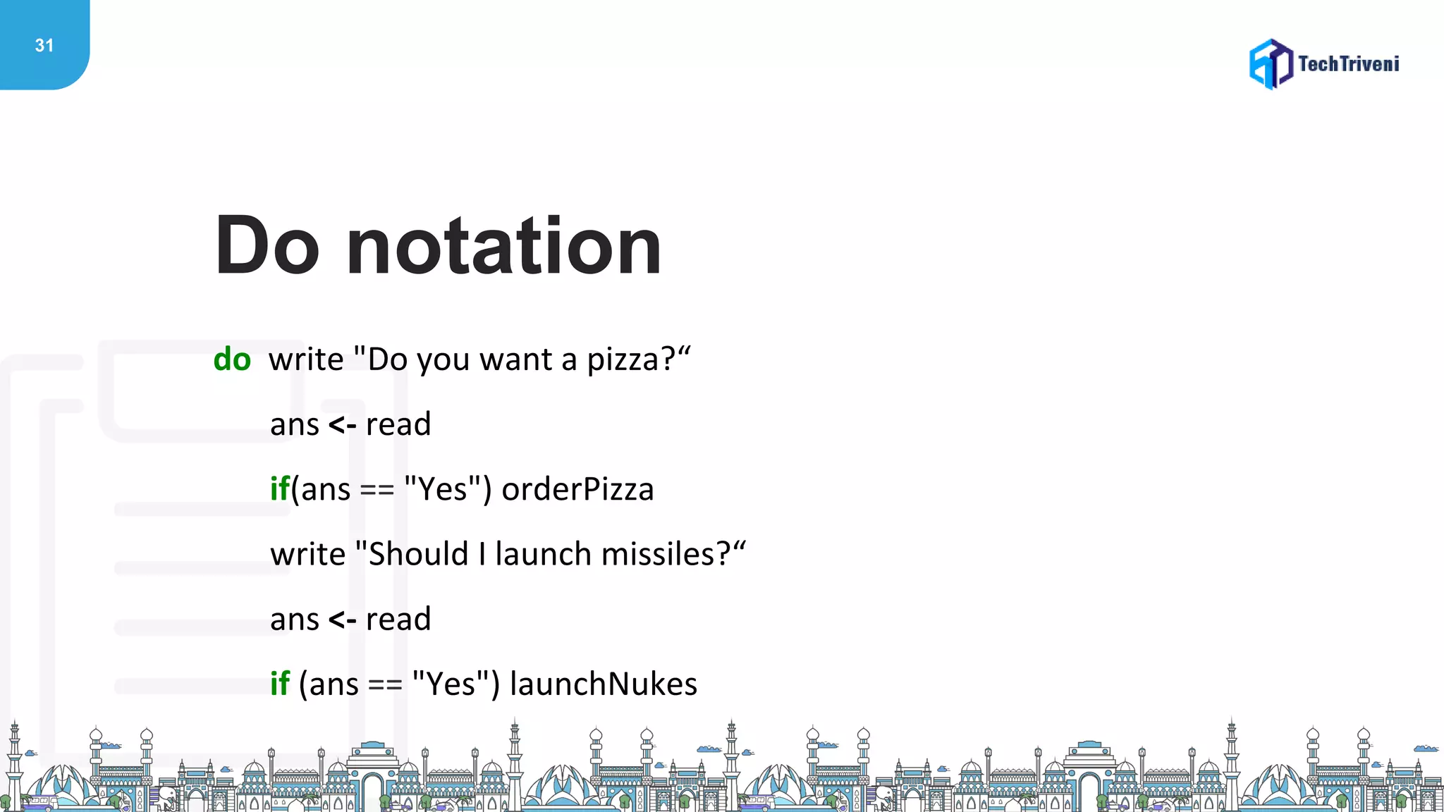 31
do write "Do you want a pizza?“
ans <- read
if(ans == "Yes") orderPizza
write "Should I launch missiles?“
ans <- read
if (ans == "Yes") launchNukes
Do notation
 
