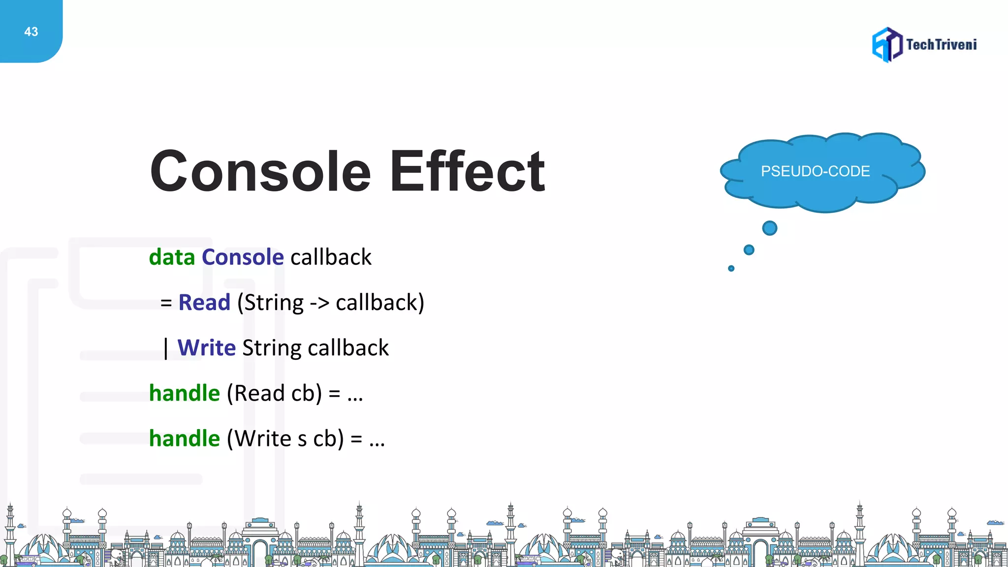 43
data Console callback
= Read (String -> callback)
| Write String callback
handle (Read cb) = …
handle (Write s cb) = …
Console Effect PSEUDO-CODE
 