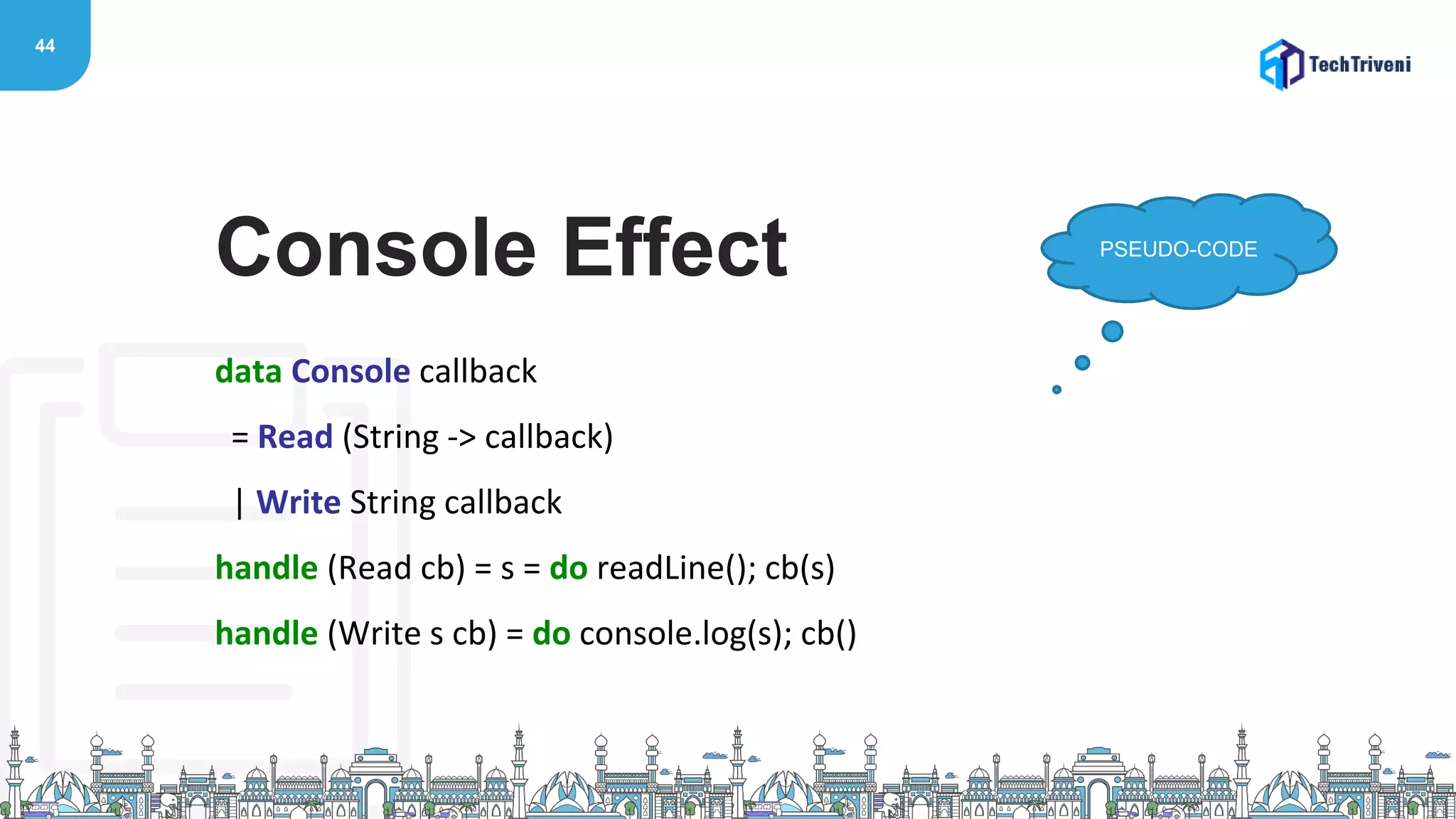 44
data Console callback
= Read (String -> callback)
| Write String callback
handle (Read cb) = s = do readLine(); cb(s)
handle (Write s cb) = do console.log(s); cb()
Console Effect PSEUDO-CODE
 