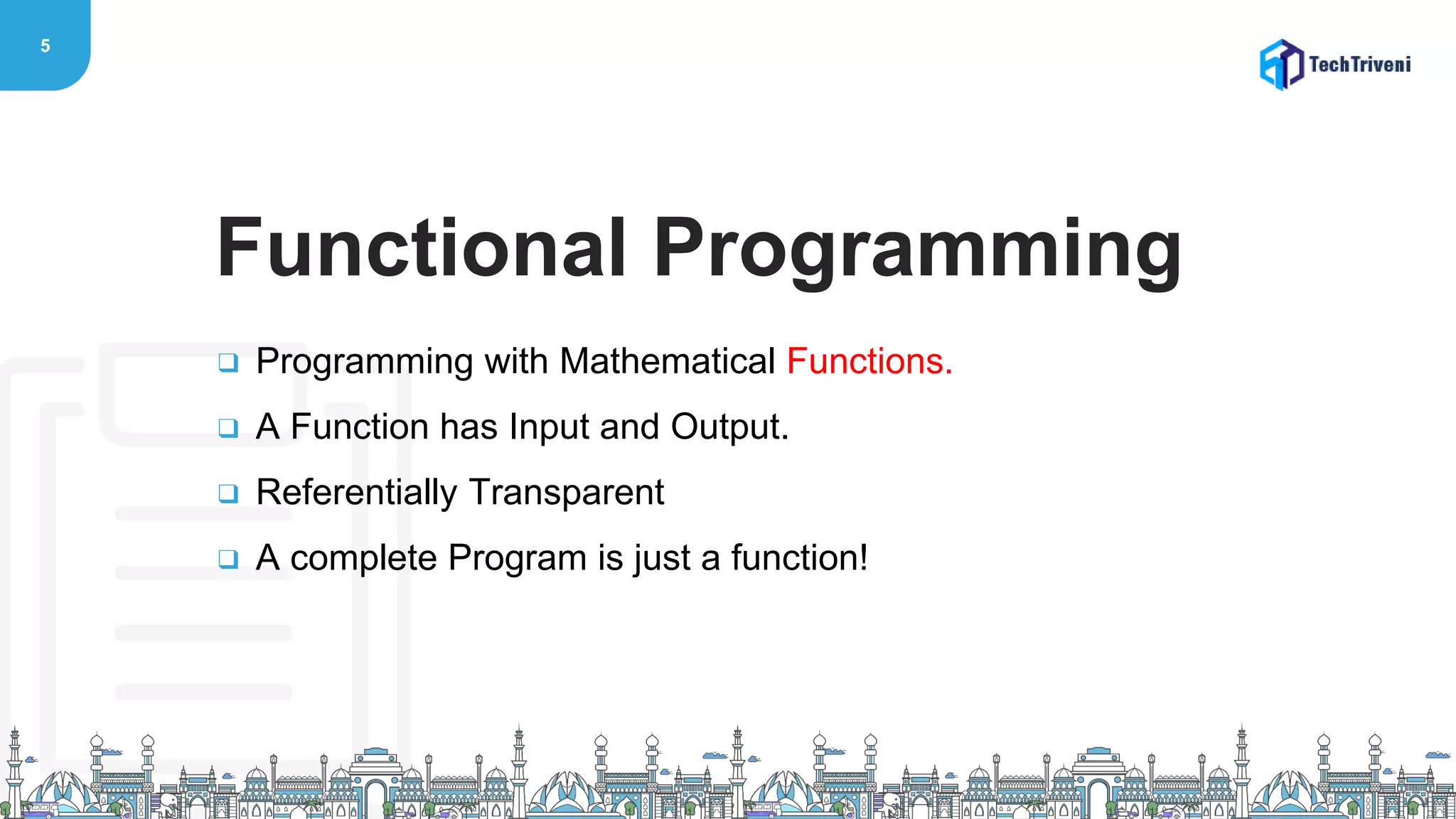 5
❑ Programming with Mathematical Functions.
❑ A Function has Input and Output.
❑ Referentially Transparent
❑ A complete Program is just a function!
Functional Programming
 