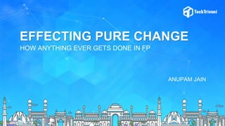 EFFECTING PURE CHANGE
HOW ANYTHING EVER GETS DONE IN FP
ANUPAM JAIN
 