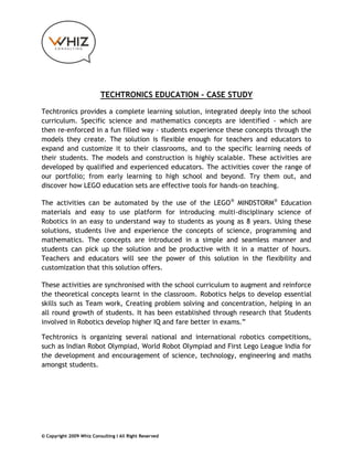 TECHTRONICS EDUCATION – CASE STUDY

Techtronics provides a complete learning solution, integrated deeply into the school
curriculum. Specific science and mathematics concepts are identified - which are
then re-enforced in a fun filled way - students experience these concepts through the
models they create. The solution is flexible enough for teachers and educators to
expand and customize it to their classrooms, and to the specific learning needs of
their students. The models and construction is highly scalable. These activities are
developed by qualified and experienced educators. The activities cover the range of
our portfolio; from early learning to high school and beyond. Try them out, and
discover how LEGO education sets are effective tools for hands-on teaching.

The activities can be automated by the use of the LEGO ® MINDSTORM® Education
materials and easy to use platform for introducing multi-disciplinary science of
Robotics in an easy to understand way to students as young as 8 years. Using these
solutions, students live and experience the concepts of science, programming and
mathematics. The concepts are introduced in a simple and seamless manner and
students can pick up the solution and be productive with it in a matter of hours.
Teachers and educators will see the power of this solution in the flexibility and
customization that this solution offers.

These activities are synchronised with the school curriculum to augment and reinforce
the theoretical concepts learnt in the classroom. Robotics helps to develop essential
skills such as Team work, Creating problem solving and concentration, helping in an
all round growth of students. It has been established through research that Students
involved in Robotics develop higher IQ and fare better in exams.”

Techtronics is organizing several national and international robotics competitions,
such as Indian Robot Olympiad, World Robot Olympiad and First Lego League India for
the development and encouragement of science, technology, engineering and maths
amongst students.




© Copyright 2009 Whiz Consulting I All Right Reserved
 