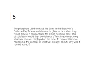 5

The phosphors used to make the pixels in the display of a
Cathode Ray Tube would discolor its glass surface when they
would glow at a constant rate for a long period of time. This
discoloration would then be visible as a faint image overlaying
whatever else was displayed on the tube. To prevent this from
happening, the concept of what was brought about? Why was it
named as such?
 