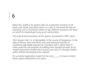6
Patent No. 6,469 or X’s patent refers to a patented invention to lift
boats over shoals and obstructions in a river. X conceived the idea of
inventing such a mechanism when on two different occasions the boat
on which he traveled got hung up on obstructions.
The original documentation of this patent, discovered in 1997, starts:
“Be it known that I, X, of Springfield, in the county of Sangamon, in the
state of Illinois, have invented a new and improved manner of
combining adjustable buoyant air chambers with a steam boat or
other vessel for the purpose of enabling their draught of water to be
readily lessened to enable them to pass over bars, or through shallow
water, without discharging their cargoes.”
X’s successful application made him the only ______ to have a United
States patent registered to his name.
 