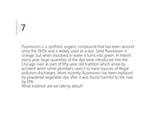 7
Fluorescein is a synthetic organic compound that has been around
since the 1870s and is widely used as a dye. Solid fluorescein is
orange, but when dissolved in water it turns into green. In March
every year, large quantities of the dye were introduced into the
Chicago river as part of fifty-year old tradition which arose by
accident when some plumbers used it to trace sources of illegal
pollution discharges. More recently, fluorescein has been replaced
by powdered vegetable dye after it was found harmful to the river
by EPA.
What tradition are we talking about?
 