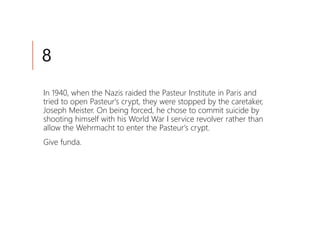 8
In 1940, when the Nazis raided the Pasteur Institute in Paris and
tried to open Pasteur's crypt, they were stopped by the caretaker,
Joseph Meister. On being forced, he chose to commit suicide by
shooting himself with his World War I service revolver rather than
allow the Wehrmacht to enter the Pasteur's crypt.
Give funda.
 