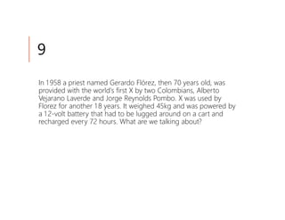 9
In 1 958 a priest named Gerardo Flórez, then 70 years old, was
provided with the world's first X by two Colombians, Alberto
Vejarano Laverde and Jorge Reynolds Pombo. X was used by
Florez for another 1 8 years. It weighed 45kg and was powered by
a 1 2-volt battery that had to be lugged around on a cart and
recharged every 72 hours. What are we talking about?
 