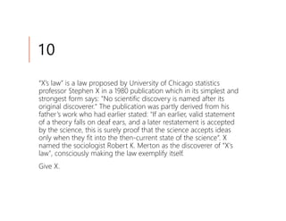 10
“X’s law” is a law proposed by University of Chicago statistics
professor Stephen X in a 1980 publication which in its simplest and
strongest form says: "No scientific discovery is named after its
original discoverer." The publication was partly derived from his
father’s work who had earlier stated: "If an earlier, valid statement
of a theory falls on deaf ears, and a later restatement is accepted
by the science, this is surely proof that the science accepts ideas
only when they fit into the then-current state of the science“. X
named the sociologist Robert K. Merton as the discoverer of “X's
law", consciously making the law exemplify itself.
Give X.
 