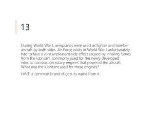 13
During World War I, aeroplanes were used as fighter and bomber
aircraft by both sides. Air Force pilots in World War I unfortunately
had to face a very unpleasant side effect caused by inhaling fumes
from the lubricant commonly used for the newly developed
internal combustion rotary engines that powered the aircraft.
What was the lubricant used for these engines?
HINT: a common brand of gets its name from it.
 