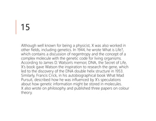 15
Although well known for being a physicist, X was also worked in
other fields, including genetics. In 1944, he wrote What is Life?,
which contains a discussion of negentropy and the concept of a
complex molecule with the genetic code for living organisms.
According to James D. Watson's memoir, DNA, the Secret of Life,
X's book gave Watson the inspiration to research the gene, which
led to the discovery of the DNA double helix structure in 1953.
Similarly, Francis Crick, in his autobiographical book What Mad
Pursuit, described how he was influenced by X's speculations
about how genetic information might be stored in molecules.
X also wrote on philosophy and published three papers on colour
theory.
 