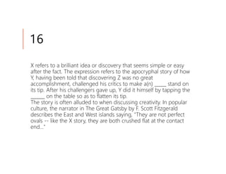 16
X refers to a brilliant idea or discovery that seems simple or easy
after the fact. The expression refers to the apocryphal story of how
Y, having been told that discovering Z was no great
accomplishment, challenged his critics to make a(n) _____ stand on
its tip. After his challengers gave up, Y did it himself by tapping the
______ on the table so as to flatten its tip.
The story is often alluded to when discussing creativity. In popular
culture, the narrator in The Great Gatsby by F. Scott Fitzgerald
describes the East and West islands saying, "They are not perfect
ovals -- like the X story, they are both crushed flat at the contact
end..."
 