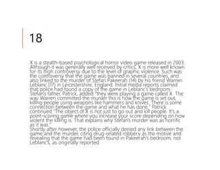 18
X is a stealth-based psychological horror video game released in 2003.
Although it was generally well received by critics, X is more well known
for its high controversy due to the level of graphic violence. Such was
the controversy that the game was banned in several countries, and
also linked to the murder of Stefan Pakeerah (14) by his friend Warren
Leblanc (17) in Leicestershire, England. Initial media reports claimed
that police had found a copy of the game in Leblanc's bedroom.
Stefan's father, Patrick, added "they were playing a game called X. The
way Warren committed the murder this is how the game is set out,
killing people using weapons like hammers and knives. There is some
connection between the game and what he has done." Patrick
continued "The object of X is not just to go out and kill people. It's a
point-scoring game where you increase your score depending on how
violent the killing is. That explains why Stefan's murder was as horrific
as it was."
Shortly after however, the police officially denied any link between the
game and the murder, citing drug-related robbery as the motive and
revealing that the game had been found in Pakeerah's bedroom, not
Leblanc's, as originally reported.
 