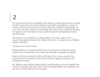 2
 X is an award that aims to highlight those obscure studies that have led to major
 breakthroughs that have had a significant, and often serendipitous, impact on
 humans and the economy, and to honor ideas that ‘hatched unexpectedly’. As
 such, the nominees' research must already have led to these significant benefits;
 the awards aren't intended to honor current research that may lead to future
 breakthroughs.
 The award's name alludes to an Aesop fable, and is also a play on the “______
 Award," bestowed by the late Sen. William Proxmire, on research he considered
 wasteful spending.
 The past year’s winners were:
•Charles Townes, the inventor of the maser, the precursor to the laser, whose
 research for a long stretch of his career was met with a lukewarm reception.
•Osamu Shimomura, Martin Chalfie, and Roger Tsien, whose research into
 luminescence has allowed for the more accurate mapping of proteins and
 biological processes.
•Jon Weber, Eugene White, Rodney White and Della Roy, who came together by
 chance to discover that coral, which marine biologist Weber was studying in his
 lab, was an ideal material for bone grafts.
 