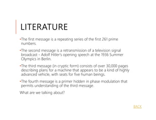 LITERATURE
•The first message is a repeating series of the first 261 prime
 numbers.
•The second message is a retransmission of a television signal
 broadcast - Adolf Hitler's opening speech at the 1936 Summer
 Olympics in Berlin.
•The third message (in cryptic form) consists of over 30,000 pages
 describing plans for a machine that appears to be a kind of highly
 advanced vehicle, with seats for five human beings.
•The fourth message is a primer hidden in phase modulation that
 permits understanding of the third message.
What are we talking about?


                                                                      BACK
 