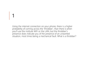 1
Using the internet connection on your phone, there is a higher
probability of coming across the ‘throbber’, than there is when
you’ll use the institute WiFi or the LAN, but the throbber’s
presence does indicate you of the presence of an unwanted
situation, most times being a mechanical fault. What is a throbber?
 