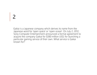 2

Gaikai is a Japanese company which derives its name from the
Japanese word for ‘open space' or 'open ocean'. On July 2, 2012,
Sony Computer Entertainment announced a formal agreement to
acquire the company Gaikai for $380 million USD, for launching a
particular gaming service of their own. What service is Gaikai
known for?
 